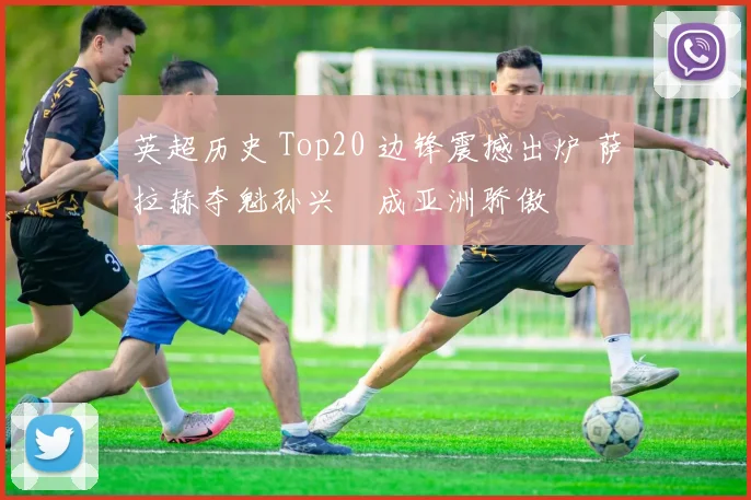英超历史 Top20 边锋震撼出炉 萨拉赫夺魁孙兴慜成亚洲骄傲