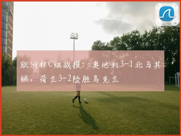 欧洲杯C组战报：奥地利3-1北马其顿，荷兰3-2险胜乌克兰