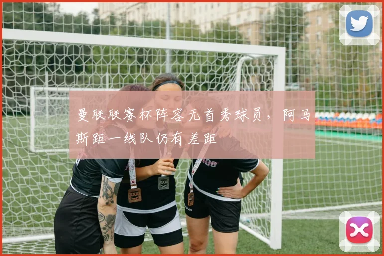 曼联联赛杯阵容无首秀球员，阿马斯距一线队仍有差距