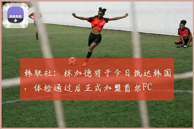 韩联社：林加德将于今日抵达韩国，体检通过后正式加盟首尔FC