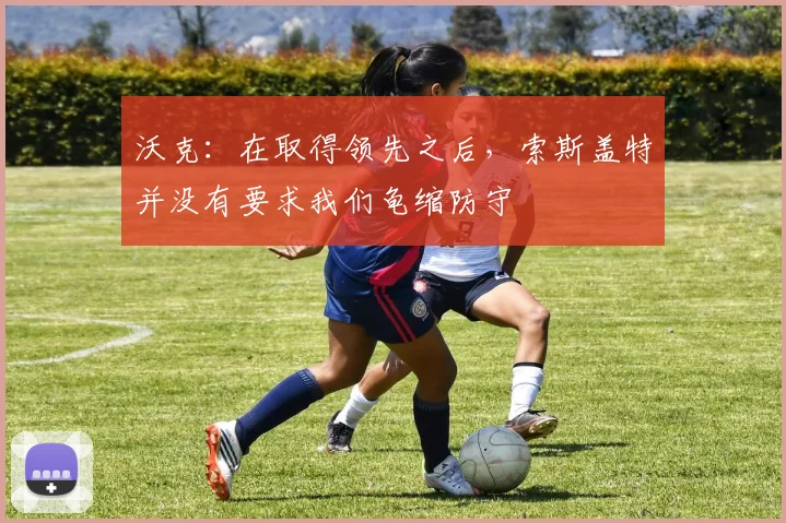 沃克：在取得领先之后，索斯盖特并没有要求我们龟缩防守