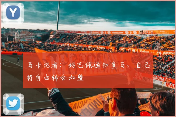 马卡记者：姆巴佩通知皇马，自己将自由转会加盟