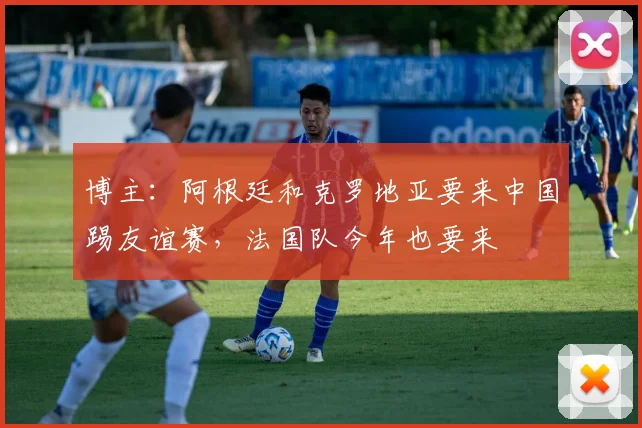 博主：阿根廷和克罗地亚要来中国踢友谊赛，法国队今年也要来