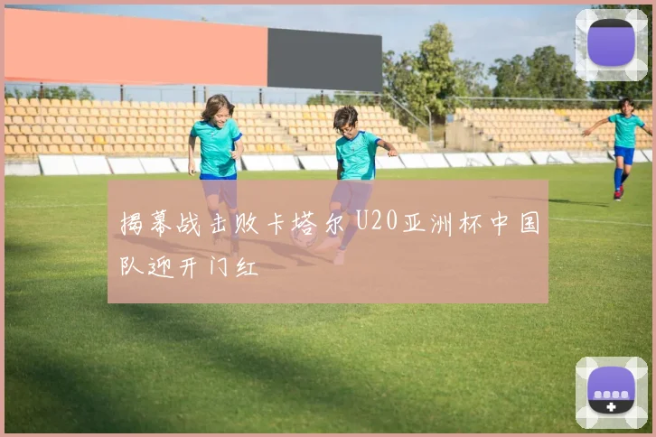揭幕战击败卡塔尔 U20亚洲杯中国队迎开门红