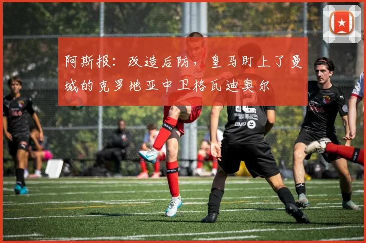 阿斯报：改造后防，皇马盯上了曼城的克罗地亚中卫格瓦迪奥尔