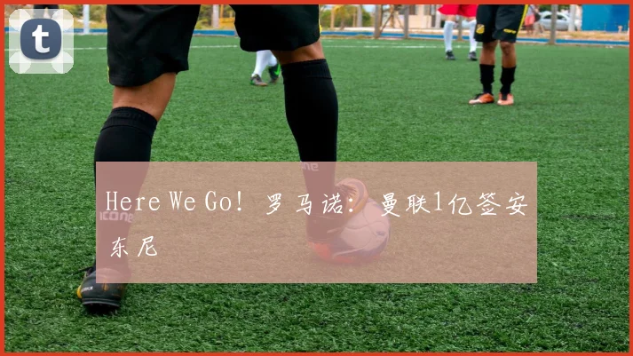 Here We Go！罗马诺：曼联1亿签安东尼