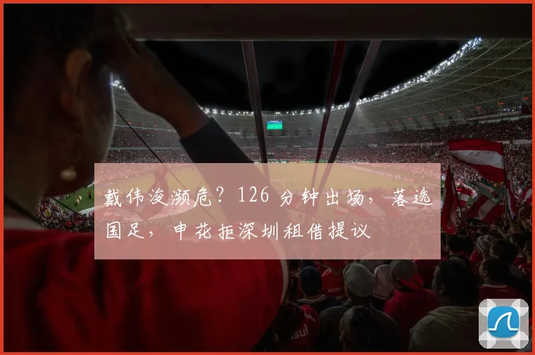 戴伟浚濒危？126 分钟出场，落选国足，申花拒深圳租借提议