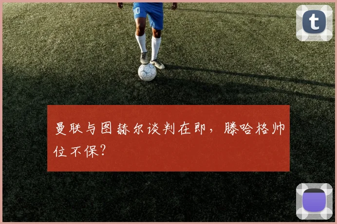 曼联与图赫尔谈判在即，滕哈格帅位不保？