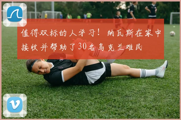 值得双标的人学习！纳瓦斯在家中接收并帮助了30名乌克兰难民