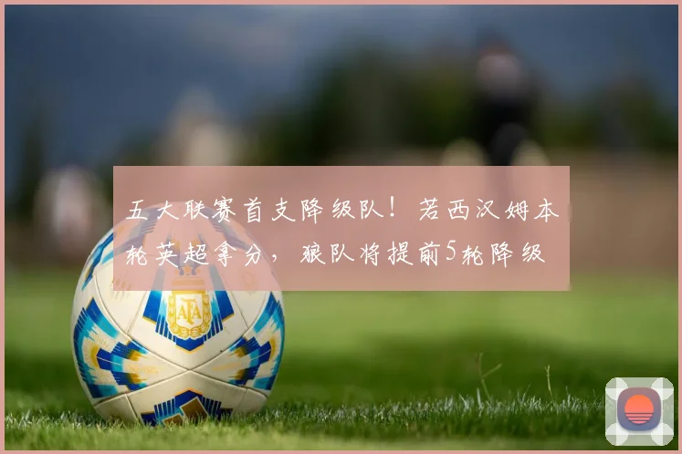 五大联赛首支降级队！若西汉姆本轮英超拿分，狼队将提前5轮降级