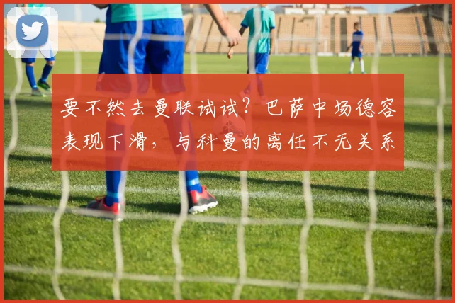 要不然去曼联试试？巴萨中场德容表现下滑，与科曼的离任不无关系