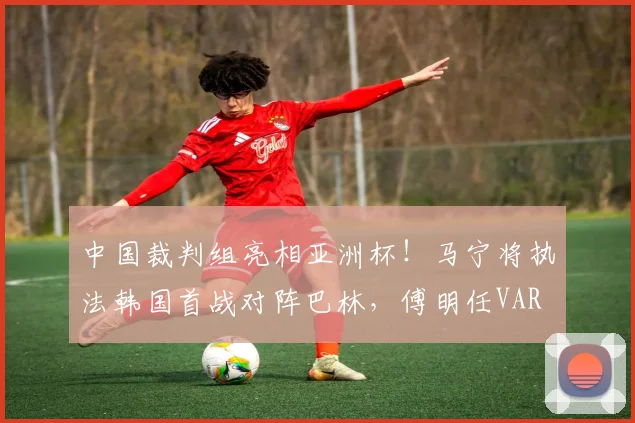 中国裁判组亮相亚洲杯！马宁将执法韩国首战对阵巴林，傅明任VAR
