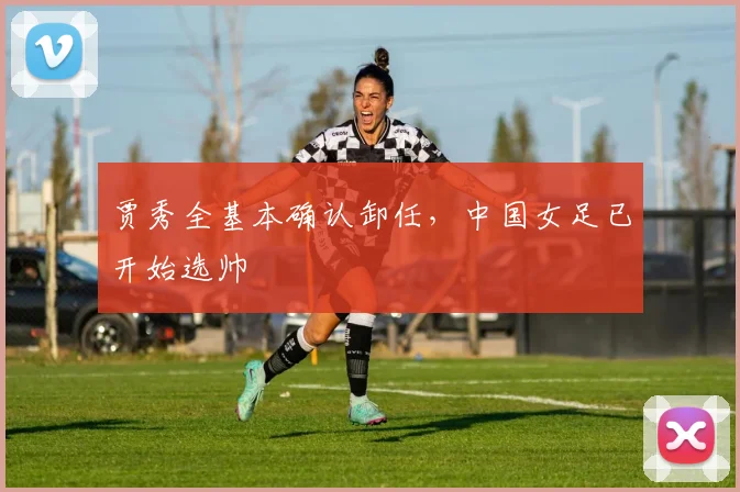 贾秀全基本确认卸任，中国女足已开始选帅
