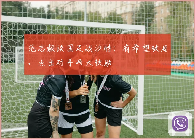 范志毅谈国足战沙特：有希望破局，点出对手两大软肋