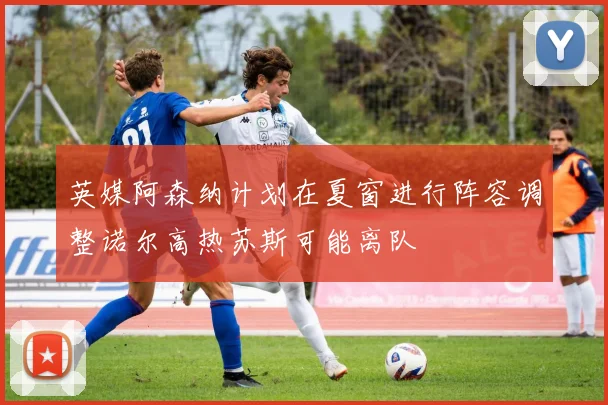 英媒阿森纳计划在夏窗进行阵容调整诺尔高热苏斯可能离队