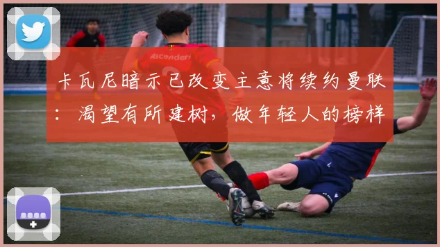 卡瓦尼暗示已改变主意将续约曼联：渴望有所建树，做年轻人的榜样