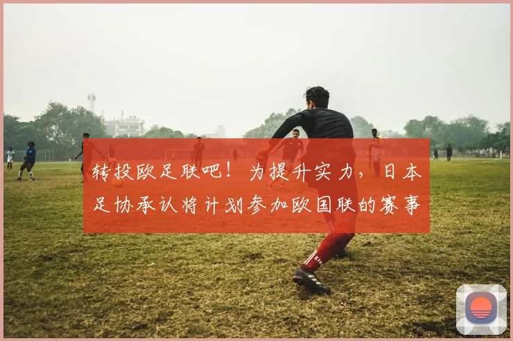 转投欧足联吧！为提升实力，日本足协承认将计划参加欧国联的赛事