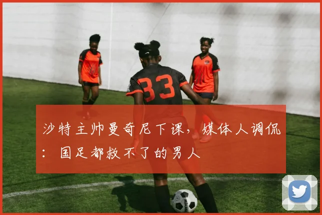 沙特主帅曼奇尼下课，媒体人调侃：国足都救不了的男人