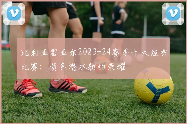 比利亚雷亚尔2023-24赛季十大经典比赛：黄色潜水艇的荣耀