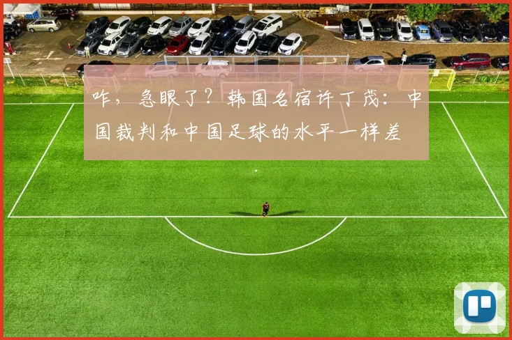 咋，急眼了？韩国名宿许丁茂：中国裁判和中国足球的水平一样差