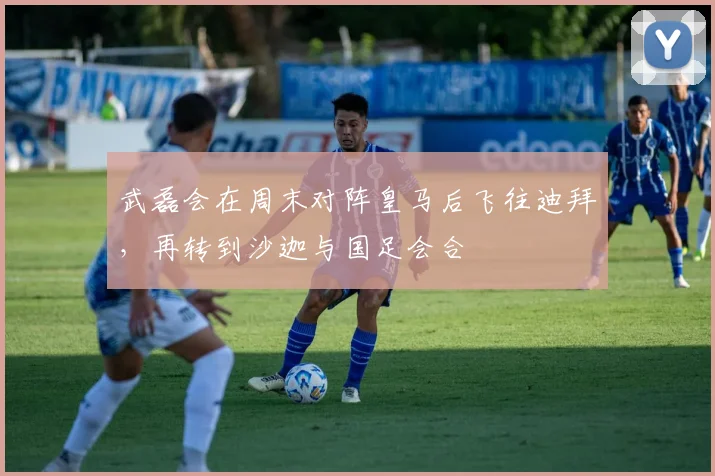 武磊会在周末对阵皇马后飞往迪拜，再转到沙迦与国足会合