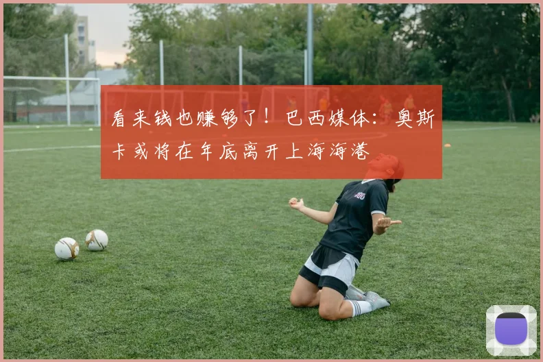 看来钱也赚够了！巴西媒体：奥斯卡或将在年底离开上海海港