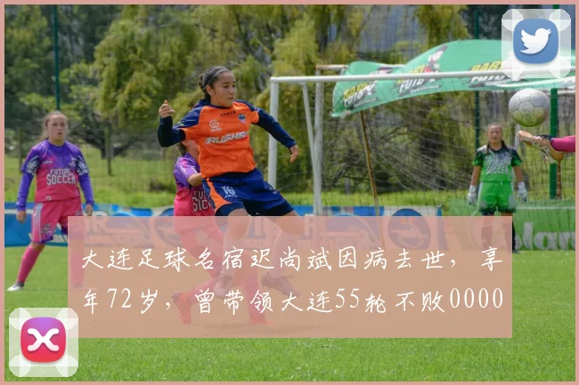 大连足球名宿迟尚斌因病去世，享年72岁，曾带领大连55轮不败0000644