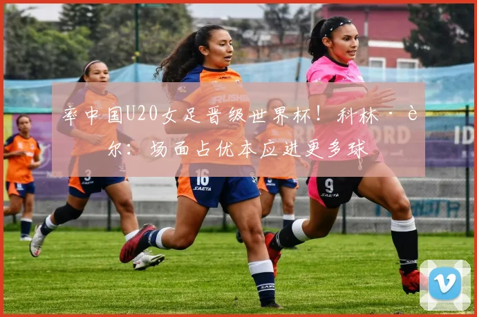 率中国U20女足晋级世界杯！科林·贝尔：场面占优本应进更多球