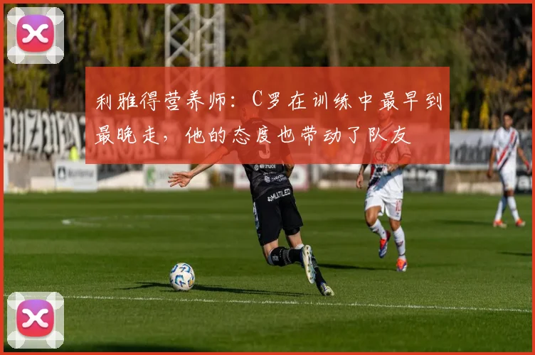 利雅得营养师：C罗在训练中最早到最晚走，他的态度也带动了队友