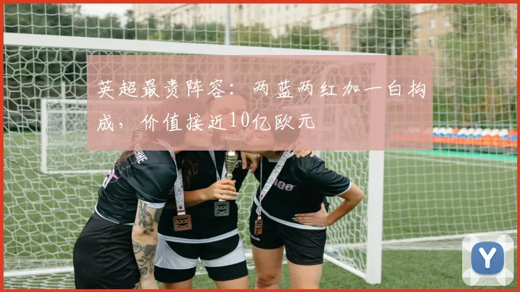 英超最贵阵容：两蓝两红加一白构成，价值接近10亿欧元