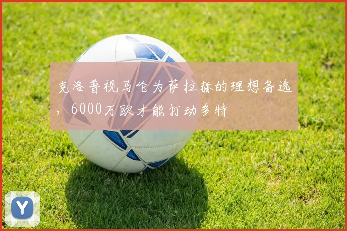 克洛普视马伦为萨拉赫的理想备选，6000万欧才能打动多特