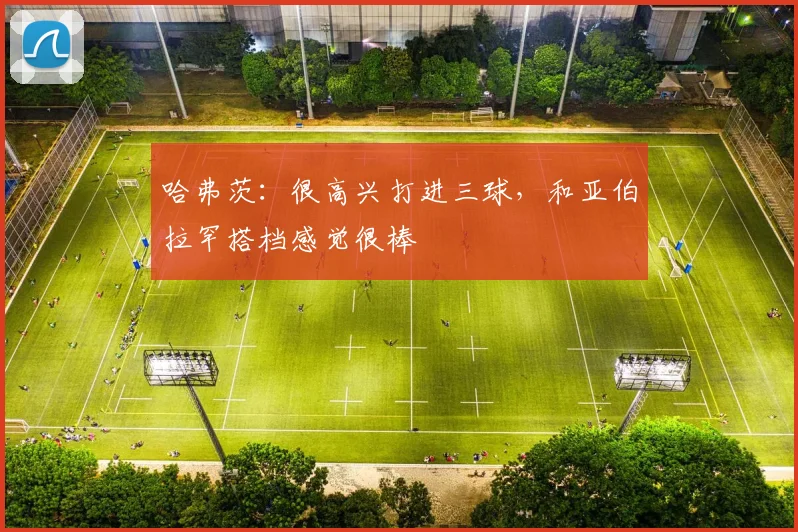 哈弗茨：很高兴打进三球，和亚伯拉罕搭档感觉很棒
