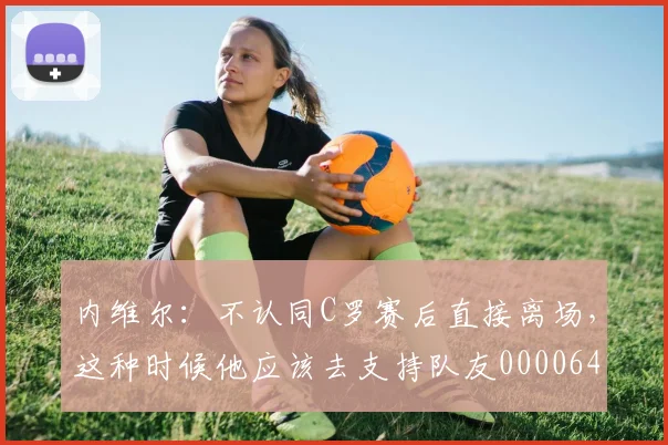 内维尔：不认同C罗赛后直接离场，这种时候他应该去支持队友0000644