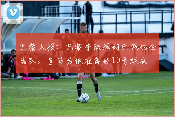 巴黎人报：巴黎夺欧冠姆巴佩也会离队，皇马为他准备好10号球衣