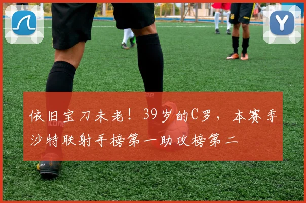 依旧宝刀未老！39岁的C罗，本赛季沙特联射手榜第一助攻榜第二
