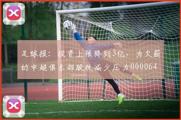 足球报：投资上限降到3亿，为欠薪的中超俱乐部股改减少压力0000644