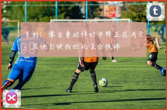 亨利：像吉鲁这样的中锋正在消亡，若他打破我的纪录会很棒