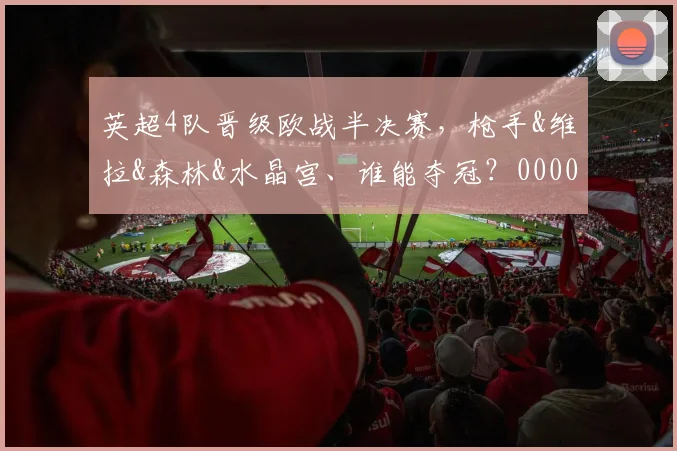 英超4队晋级欧战半决赛，枪手&维拉&森林&水晶宫、谁能夺冠？0000644