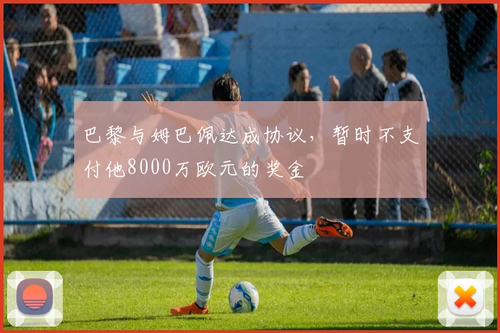 巴黎与姆巴佩达成协议，暂时不支付他8000万欧元的奖金