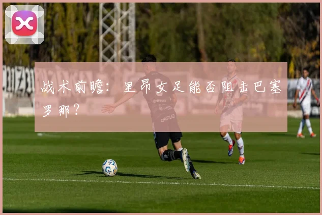 战术前瞻：里昂女足能否阻击巴塞罗那？