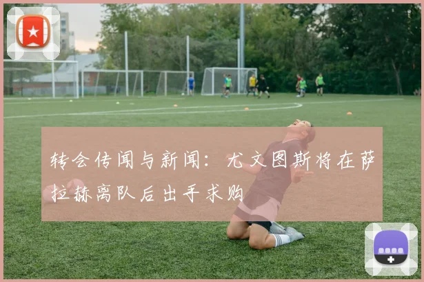 转会传闻与新闻：尤文图斯将在萨拉赫离队后出手求购