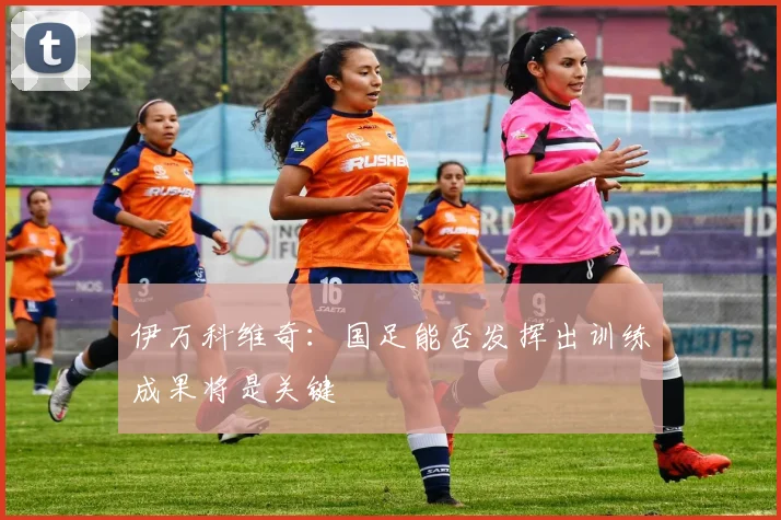 伊万科维奇：国足能否发挥出训练成果将是关键