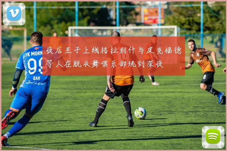 夜店王子上线格拉利什与皮克福德等人在脱衣舞俱乐部玩到深夜