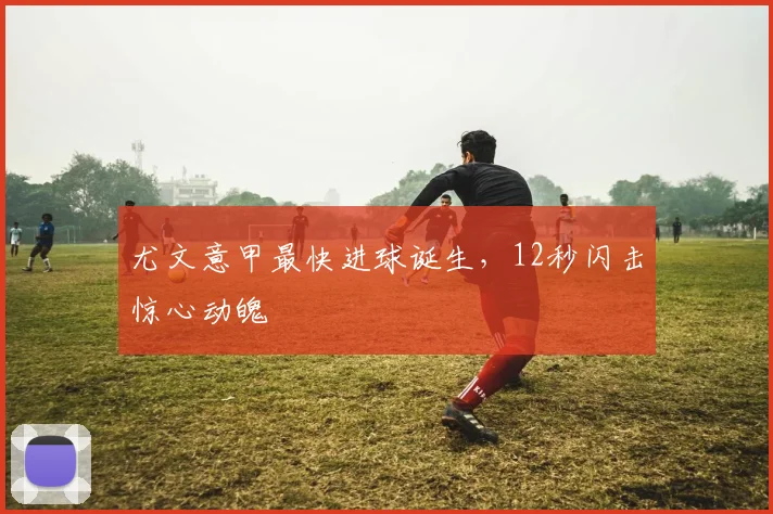 尤文意甲最快进球诞生，12秒闪击惊心动魄