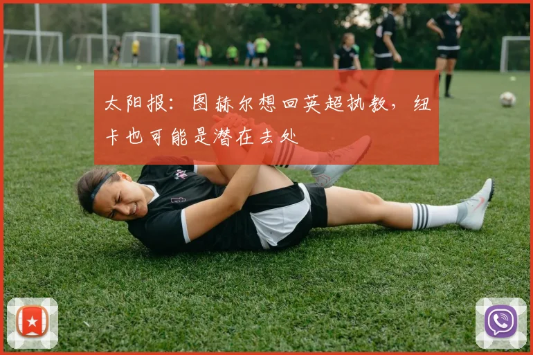 太阳报：图赫尔想回英超执教，纽卡也可能是潜在去处