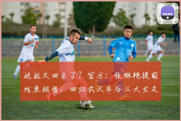 这就又回去了？官方：张琳艳提前结束租借，回归武汉车谷江大女足