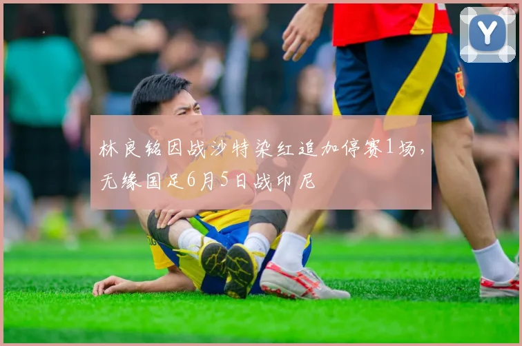林良铭因战沙特染红追加停赛1场，无缘国足6月5日战印尼