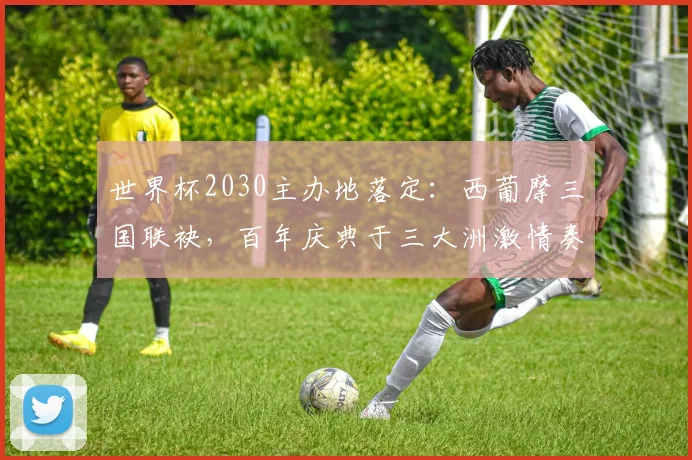 世界杯2030主办地落定：西葡摩三国联袂，百年庆典于三大洲激情奏响