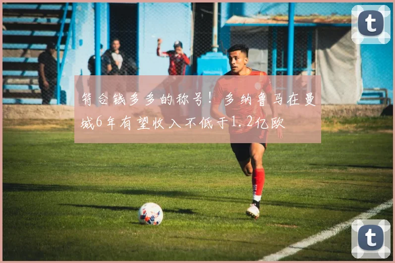 符合钱多多的称号！多纳鲁马在曼城6年有望收入不低于1.2亿欧