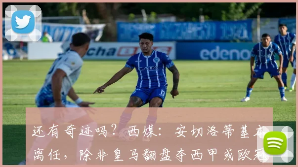 还有奇迹吗？西媒：安切洛蒂基本离任，除非皇马翻盘夺西甲或欧冠